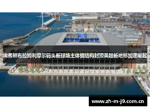 埃弗顿布拉姆利摩尔码头新球场主体钢结构封顶英超新地标加速崛起 埃弗顿布拉姆利摩尔码头新球场主体钢结构封顶英超新地标加速崛起